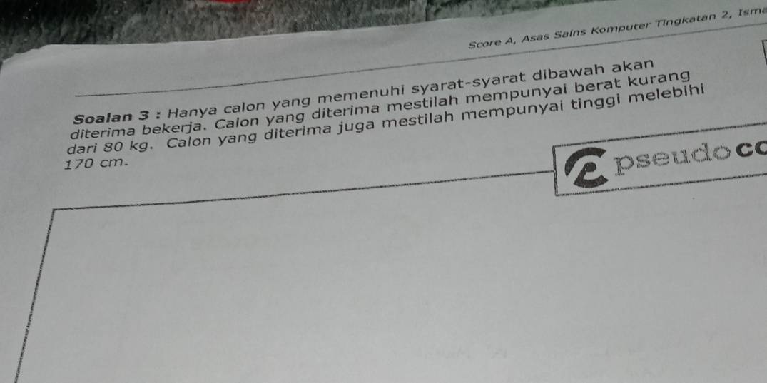 Score A, Asas Sains Komputer Tingkatan 2, Isma 
Soalan 3 : Hanya calon yang memenuhi syarat-syarat dibawah akan 
diterima bekerja. Calon yang diterima mestilah mempunyai berat kurang 
dari 80 kg. Calon yang diterima juga mestilah mempunyai tinggi melebihi
170 cm. 
pseudoco