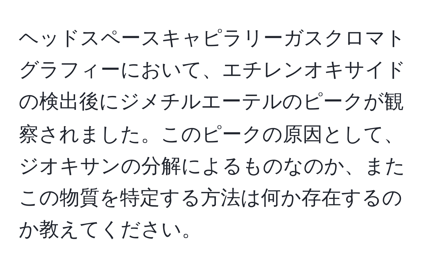 ヘッドスペースキャピラリーガスクロマトグラフィーにおいて、エチレンオキサイドの検出後にジメチルエーテルのピークが観察されました。このピークの原因として、ジオキサンの分解によるものなのか、またこの物質を特定する方法は何か存在するのか教えてください。