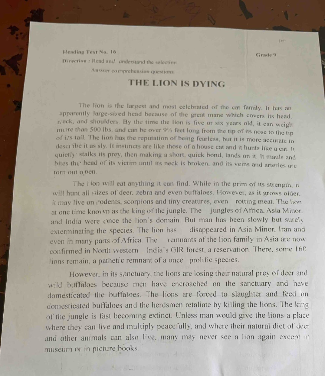 Reading Text No. 16 Grade 9 
Di rection : Read and understand the selection 
Answer comprehension questions 
THE LION IS DYING 
The lion is the largest and most celebrated of the cat family. It has an 
apparently large-sized head because of the great mane which covers its head. 
reck, and shoulders. By the time the lion is five or six years old, it can weigh 
more than 500 lbs. and can be over 9½ feet long from the tip of its nose to the tip 
of it's tail. The lion has the reputation of being fearless, but it is more accurate to 
describe it as sly. It instincts are like those of a house cat and it hunts like a cat. It 
quietly' stalks its prey, then making a short, quick bond, lands on it. It mauls and 
bites the head of its victim until its neck is broken. and its veins and arteries are 
torn out o,ven. 
The Lion will eat anything it can find. While in the prim of its strength, it 
will hunt all sizes of deer, zebra and even buffaloes. However, as it grows older. 
it may live on rodents, scorpions and tiny creatures, even rotting meat. The lion 
at one time known as the king of the jungle. The jungles of Africa, Asia Minor. 
and India were once the lion's domain. But man has been slowly but surely 
exterminating the species. The lion has disappeared in Asia Minor. Iran and 
even in many parts of Africa. The remnants of the lion family in Asia are now 
confirmed in North western India's GIR forest, a reservation. There. some 160
lions remain, a pathetic remnant of a once prolific species. 
However, in its sanctuary, the lions are losing their natural prey of deer and 
wild buffaloes because men have encroached on the sanctuary and have 
domesticated the buffaloes. The lions are forced to slaughter and feed on 
domesticated buffaloes and the herdsmen retaliate by killing the lions. The king 
of the jungle is fast becoming extinct. Unless man would give the lions a place 
where they can live and multiply peacefully, and where their natural diet of deer 
and other animals can also live. many may never see a lion again except in 
museum or in picture books