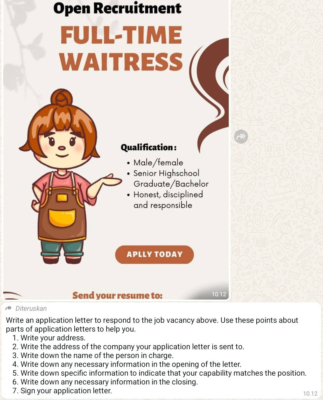 Open Recruitment 
FULL-TIME 
WAITRESS 
Qualification : 
Male/female 
Senior Highschool 
Graduate/Bachelor 
Honest, disciplined 
and responsible 
APLLY TODAY 
Send your resume to: 10.12
Diteruskan 
Write an application letter to respond to the job vacancy above. Use these points about 
parts of application letters to help you. 
1. Write your address. 
2. Write the address of the company your application letter is sent to. 
3. Write down the name of the person in charge. 
4. Write down any necessary information in the opening of the letter. 
5. Write down specific information to indicate that your capability matches the position. 
6. Write down any necessary information in the closing. 
7. Sign your application letter. 10.12