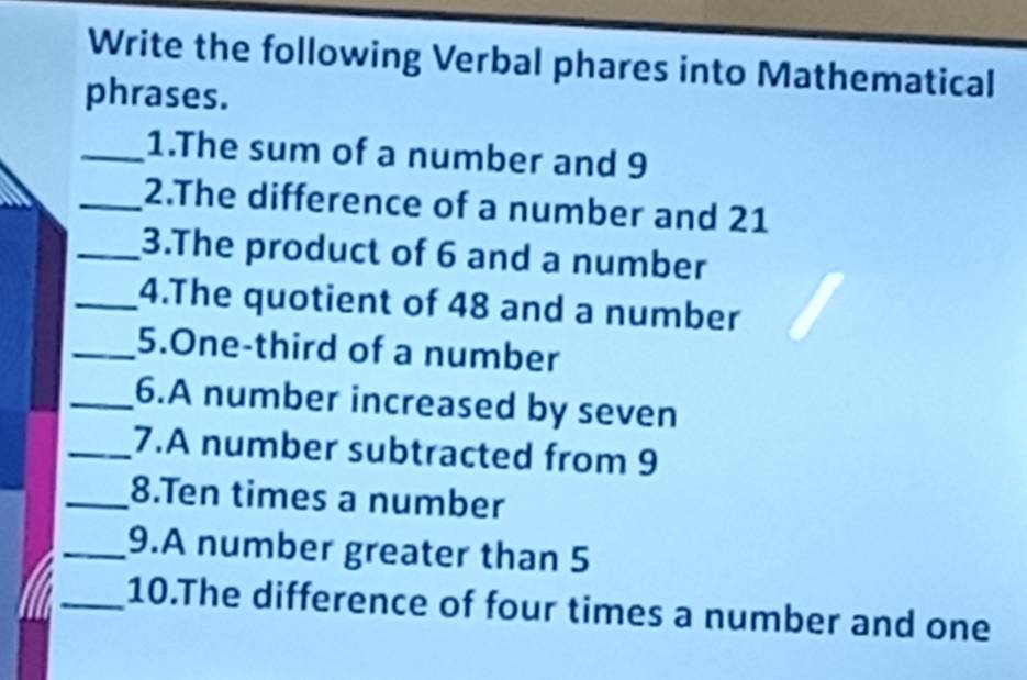 Write the following Verbal phares into Mathematical 
phrases. 
_1.The sum of a number and 9
_2.The difference of a number and 21
_3.The product of 6 and a number 
_4.The quotient of 48 and a number 
_5.One-third of a number 
_6.A number increased by seven 
_7.A number subtracted from 9
_8.Ten times a number 
_9.A number greater than 5
_10.The difference of four times a number and one