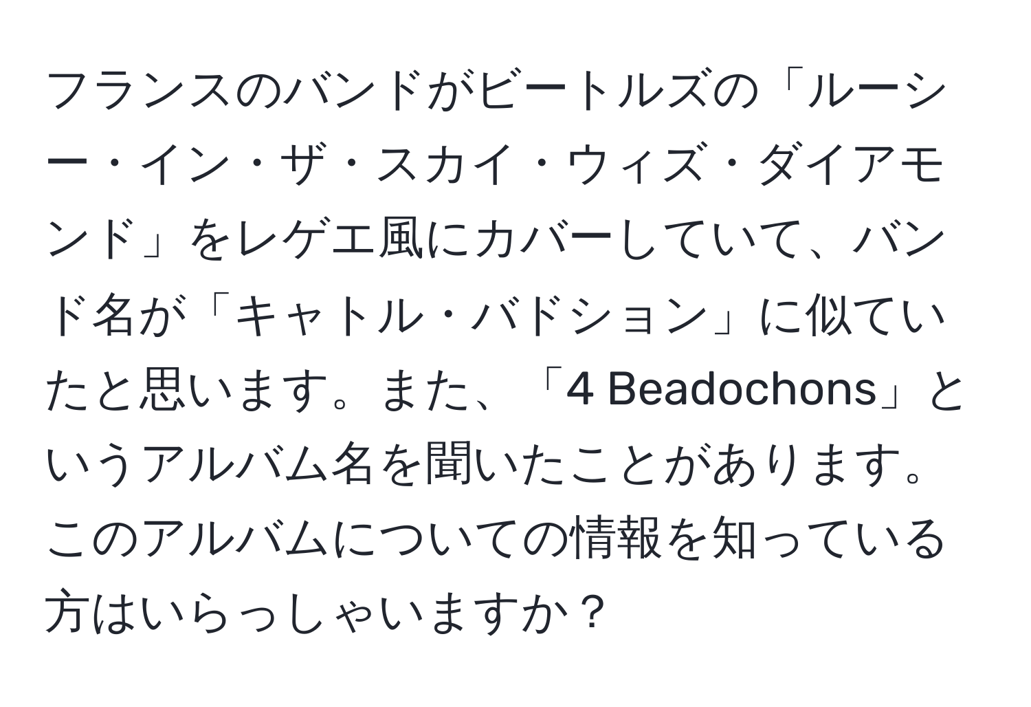 フランスのバンドがビートルズの「ルーシー・イン・ザ・スカイ・ウィズ・ダイアモンド」をレゲエ風にカバーしていて、バンド名が「キャトル・バドション」に似ていたと思います。また、「4 Beadochons」というアルバム名を聞いたことがあります。このアルバムについての情報を知っている方はいらっしゃいますか？