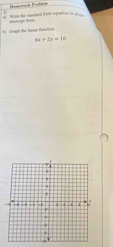 Homework Problem 
5) 
a) Write the standard form equation in slope 
intercept form. 
b) Graph the linear function.
4x+2y=10