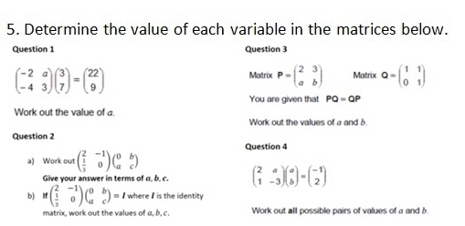 Determine the value of each variable in the matrices below. 
Question 1 Question 3
beginpmatrix -2&a -4&3endpmatrix beginpmatrix 3 7endpmatrix =beginpmatrix 22 9endpmatrix
Matrix P=beginpmatrix 2&3 a&bendpmatrix Matrix Q=beginpmatrix 1&1 0&1endpmatrix
You are given that PQ=QP
Work out the value of a. 
Work out the values of a and δ
Question 2 
Question 4 
a) Work out beginpmatrix 2&-1  1/3 &0endpmatrix beginpmatrix 0&b a&cendpmatrix
Give your answer in terms of a, b, c. beginpmatrix 2&a 1&-3endpmatrix beginpmatrix a bendpmatrix =beginpmatrix -1 2endpmatrix
b) ifbeginpmatrix 2&-1  1/3 &0endpmatrix beginpmatrix 0&b a&cendpmatrix =I where I is the identity 
matrix, work out the values of α, b, c. Work out all possible pairs of values of a and δ.