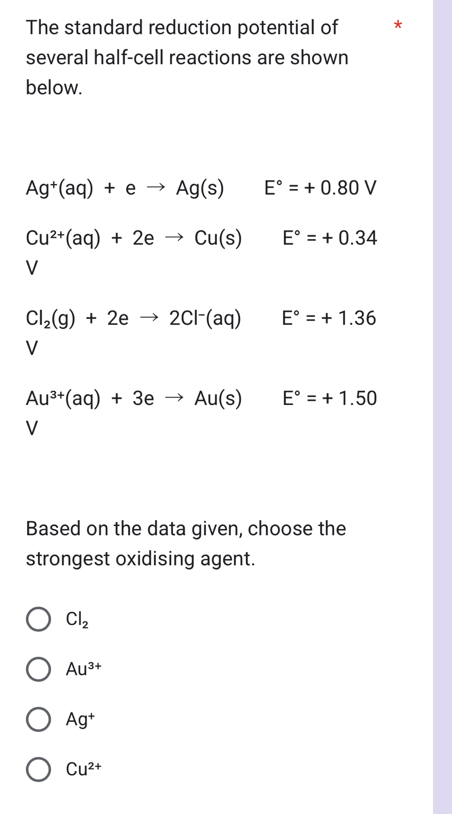 The standard reduction potential of *
several half-cell reactions are shown
below.
Ag^+(aq)+eto Ag(s) E°=+0.80V
Cu^(2+)(aq)+2eto Cu(s) E°=+0.34
V
Cl_2(g)+2eto 2Cl^-(aq) E°=+1.36
V
Au^(3+)(aq)+3eto Au(s)E°=+1.50
V
Based on the data given, choose the
strongest oxidising agent.
Cl_2
Au^(3+)
Ag^+
Cu^(2+)