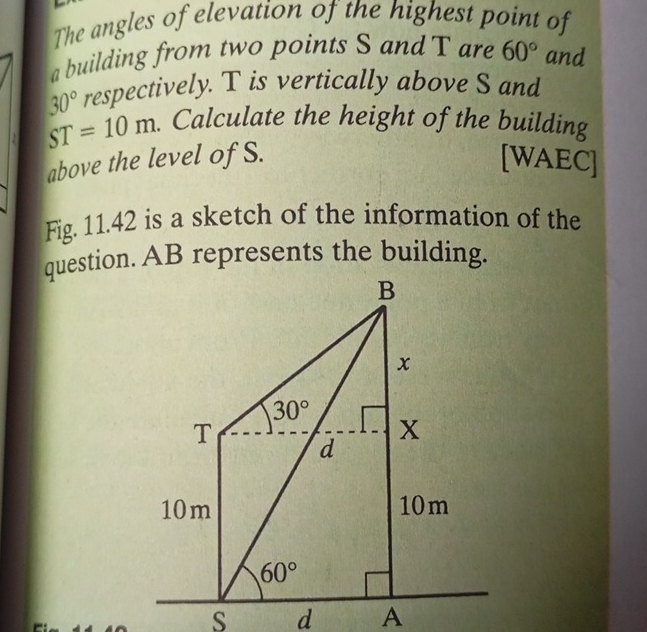 The angles of elevation of the highest point of
a building from two points S and T are 60° and
30° respectively. T is vertically above S and
ST=10m. Calculate the height of the building
above the level of S. [WAEC]
Fig. 11.42 is a sketch of the information of the
question. AB represents the building.
S d A