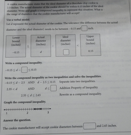 A cookie manufacturer states that the ideal diameter of a chocolate chip cookie is
2.5 inches. The actual diameter of the cookie should be within 0.15 inches of the ideal 
diameter. Write and graph a compound inequality to represent this situation. What is 
the range of diameters that the cookie manufacturer will accept? 
Use a verbal model. 
Let d represent the actual diameter of the cookie. The tolerance (the difference between the actual 
diameter and the ideal diameter) needs to be between −0.15 and □ inch. 
Lower Actual Ideal Upper 
bound diameter diameter bound 
(inches) (inches) - (inches) < (inches)
-0.15 d° 0.15
Write a compound inequality.
-0.15≤ d-□ ≤ 0.15
Write the compound inequality as two inequalities and solve the inequalities.
-0.15≤ d-2.5ANI d-2.5≤ 0.15 Separate into two inequalities.
2.35 AND d≤ □ Addition Property of Inequality
2.35≤ d≤ 2.65 Rewrite as a compound inequality. 
Graph the compound inequality. 
Answer the question. 
The cookie manufacturer will accept cookie diameters between □ and 2.65 inches.