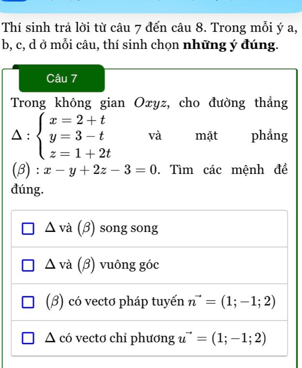 Thí sinh trả lời từ câu 7 đến câu 8. Trong mỗi ý a,
b, c, d ở mỗi câu, thí sinh chọn những ý đúng.
Câu 7
Trong không gian Oxyz, cho đường thẳng
△: beginarrayl x=2+t y=3-t z=1+2tendarray. và mặt phẳng
(β): x-y+2z-3=0. Tìm các mệnh đề
đúng.