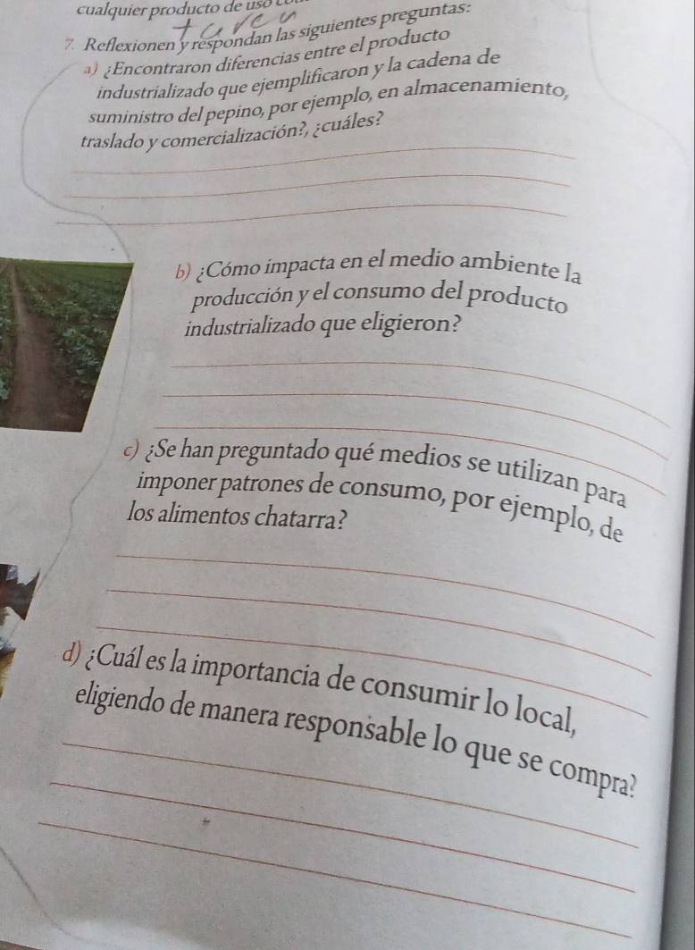 cualquier producto de uso 
7 Reflexionen'y respondan las siguientes preguntas: 
) ¿Encontraron diferencias entre el producto 
industrializado que ejemplificaron y la cadena de 
suministro del pepino, por ejemplo, en almacenamiento, 
_ 
traslado y comercialización?, ¿cuáles? 
_ 
_ 
b) ¿Cómo impacta en el medio ambiente la 
producción y el consumo del producto 
industrializado que eligieron? 
_ 
_ 
_ 
) ¿Se han preguntado qué medios se utilizan para 
imponer patrones de consumo, por ejemplo, de 
los alimentos chatarra? 
_ 
_ 
_ 
d) ¿Cuál es la importancia de consumir lo local, 
_ 
_eligiendo de manera responsable lo que se compra? 
_