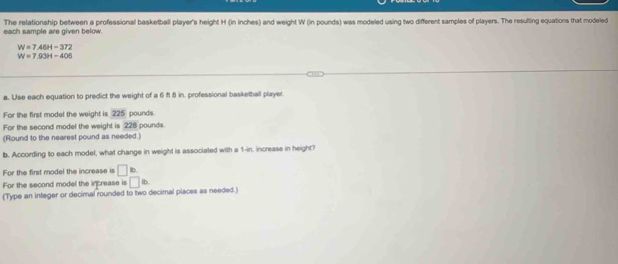 The relationship between a professional basketball player's height H (in inches) and weight W (in pounds) was modeled using two different samples of players. The resulting equations that modeled 
each sample are given below.
W=7.46H-372
W=7.93H-406
a. Use each equation to predict the weight of a 6 ft 8 in. professional basketball player. 
For the first model the weight is 225 pounds. 
For the second model the weight is 228 pounds. 
(Round to the nearest pound as needed.) 
b. According to each model; what change in weight is associated with a 1-in. increase in height? 
For the first model the increase is □ lb. 
For the second model the increase is □ lb. 
(Type an integer or decimal rounded to two decimal places as needed.)