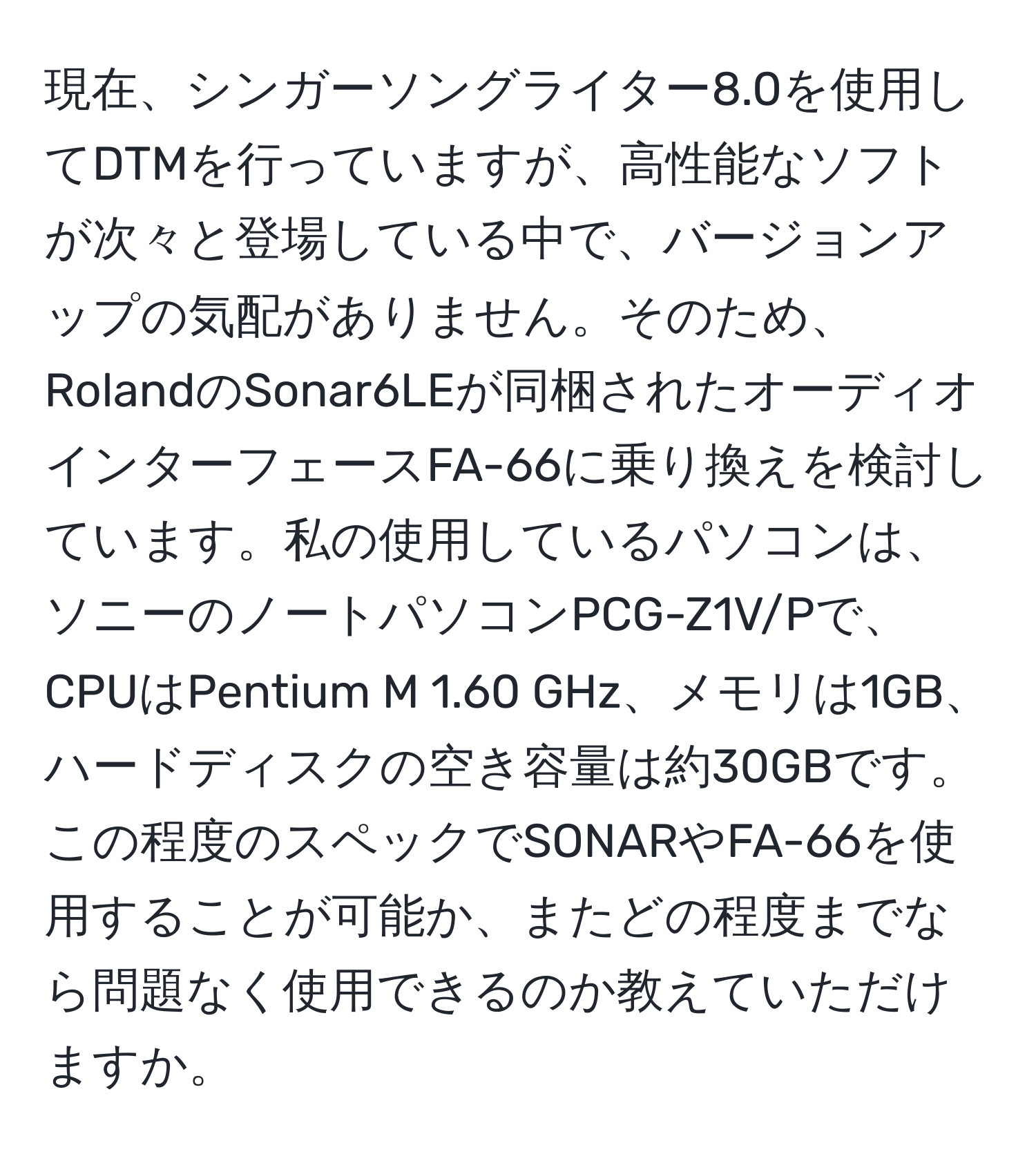 現在、シンガーソングライター8.0を使用してDTMを行っていますが、高性能なソフトが次々と登場している中で、バージョンアップの気配がありません。そのため、RolandのSonar6LEが同梱されたオーディオインターフェースFA-66に乗り換えを検討しています。私の使用しているパソコンは、ソニーのノートパソコンPCG-Z1V/Pで、CPUはPentium M 1.60 GHz、メモリは1GB、ハードディスクの空き容量は約30GBです。この程度のスペックでSONARやFA-66を使用することが可能か、またどの程度までなら問題なく使用できるのか教えていただけますか。