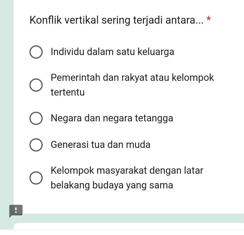 Konflik vertikal sering terjadi antara... *
Individu dalam satu keluarga
Pemerintah dan rakyat atau kelompok
tertentu
Negara dan negara tetangga
Generasi tua dan muda
Kelompok masyarakat dengan latar
belakang budaya yang sama
!