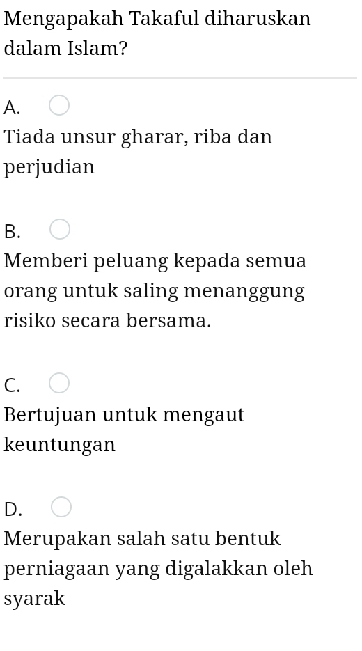 Mengapakah Takaful diharuskan
dalam Islam?
A.
Tiada unsur gharar, riba dan
perjudian
B.
Memberi peluang kepada semua
orang untuk saling menanggung
risiko secara bersama.
C.
Bertujuan untuk mengaut
keuntungan
D.
Merupakan salah satu bentuk
perniagaan yang digalakkan oleh
syarak