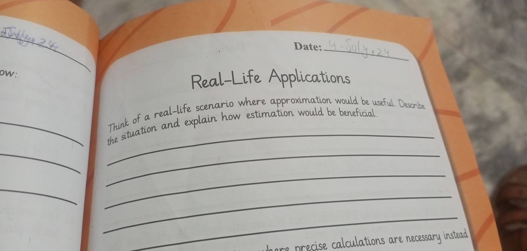 Date:_ 
oW: 
Real-Life Applications 
_ 
Think of a real-life scenario where approximation would be useful. Describe 
_the situation and explain how estimation would be beneficial. 
_ 
_ 
_ 
_ 
_ 
_ 
m re ecise calculations are necessary instead .