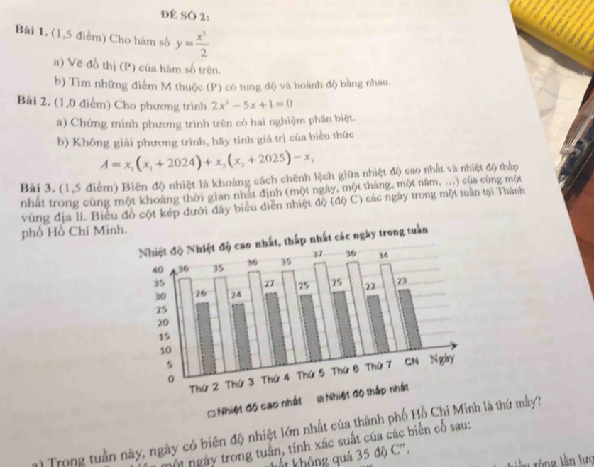 ĐE SÓ 2:
Bài 1. (1,5 điểm) Cho hàm số y= x^3/2 
a) Vẽ đồ thị (P) của hàm số trên.
b) Tìm những điểm M thuộc (P) có tung độ và hoành độ bằng nhau.
Bài 2. (1,0 điểm) Cho phương trình 2x^2-5x+1=0
a) Chứng minh phương trình trên có hai nghiệm phân biệt.
b) Không giải phương trình, hãy tính giá trị của biểu thức
A=x_1(x_1+2024)+x_2(x_2+2025)-x_2
Bài 3. (1,5 điểm) Biên độ nhiệt là khoáng cách chênh lệch giữa nhiệt độ cao nhất và nhiệt độ thấp
nhất trong cùng một khoảng thời gian nhật định (một ngày, một tháng, một năm, ...) của cùng một
vùng địa lí. Biểu đồ cột kép dưới đây biểu diễn nhiệt độ (độ C) các ngày trong một tuần tại Thành
phố Hồ Chí Min
1) Trong tuần này, ngày có biên độ nhiệt lớn nhất của thànhlà thứ my'3
ộ ngày trong tuần, tính xác suất của các biến cố sau:
ất không quá 35 độ C'.
lần rông lần lực