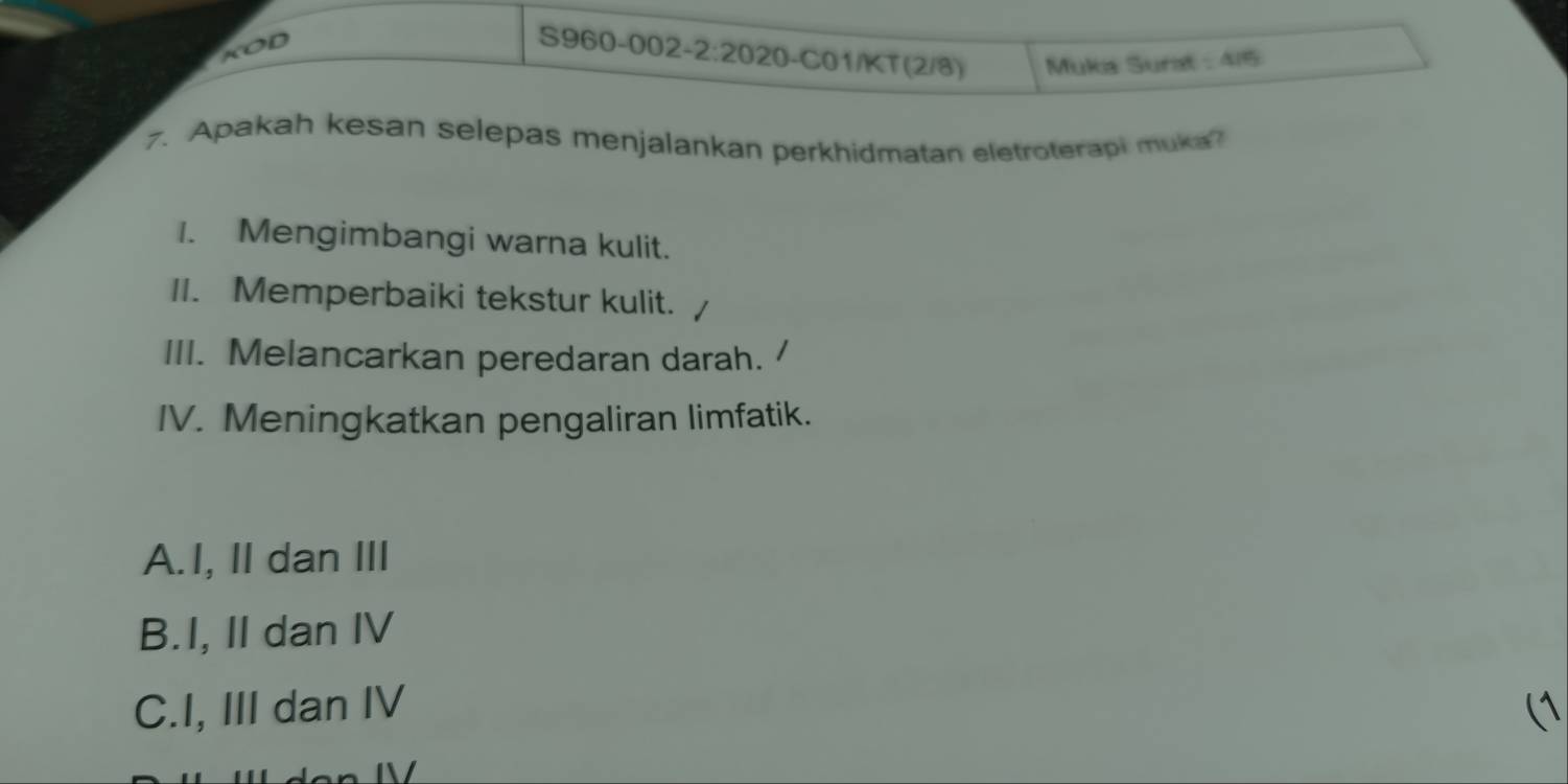 KOD
S960-002-2 :2020 I-C01/KT (2/8) Mukia Surat △ IPS
7. Apakah kesan selepas menjalankan perkhidmatan eletroterapi muka
1. Mengimbangi warna kulit.
II. Memperbaiki tekstur kulit.
III. Melancarkan peredaran darah.
IV. Meningkatkan pengaliran limfatik.
A.I, II dan III
B.I, II dan IV
C.I, III dan IV (1