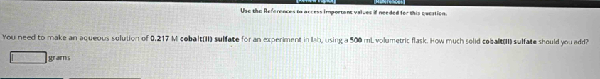 Use the References to access important values if needed for this question. 
You need to make an aqueous solution of 0.217 M cobalt(II) sulfate for an experiment in lab, using a 500 mL volumetric flask. How much solid cobalt(II) sulfate should you add?
grams