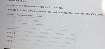 A recipe for 24 muffins requires 2 eggs and 4 cups of flour. 
Complete the table to show the amount of eggs and flour needed for the number of muffins given. 
Blenk 1: 1 
ank 2： 2 
Blank 3： 3 
Blank 4: 6