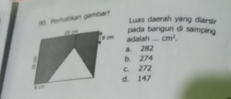 Perhatikan gambar!
Luas daerah yang diarsir
pada bangun di samping
adalah ... cm^2.
a. 282
b. 274
c. 272
d. 147