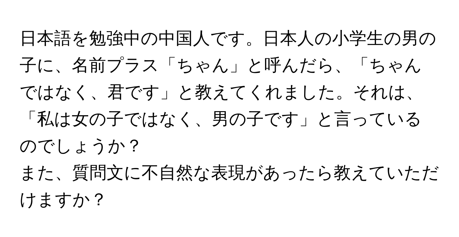 日本語を勉強中の中国人です。日本人の小学生の男の子に、名前プラス「ちゃん」と呼んだら、「ちゃんではなく、君です」と教えてくれました。それは、「私は女の子ではなく、男の子です」と言っているのでしょうか？

また、質問文に不自然な表現があったら教えていただけますか？