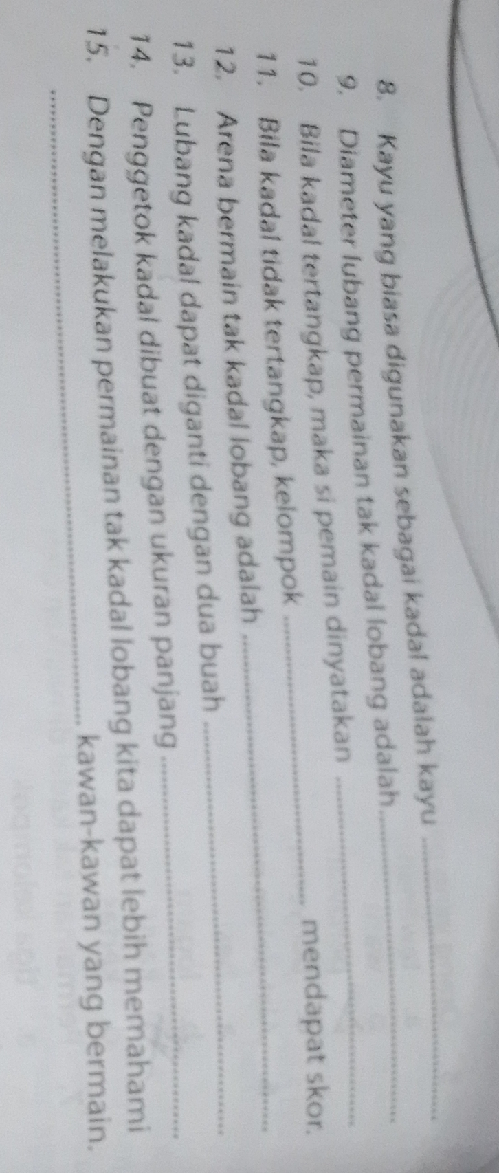 Kayu yang biasa digunakan sebagai kadal adalah kayu_ 
_ 
9. Diameter lubang permainan tak kadal lobang adalah 
10. Bila kadal tertangkap, maka si pemain dinyatakan 
mendapat skor. 
11. Bila kadal tidak tertangkap, kelompok_ 
12. Arena bermain tak kadal lobang adalah_ 
13. Lubang kadal dapat diganti dengan dua buah_ 
14. Penggetok kadal dibuat dengan ukuran panjang 
_ 
15. Dengan melakukan permainan tak kadal lobang kita dapat lebih memahami 
kawan-kawan yang bermain.