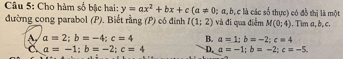 Cho hàm số bậc hai: y=ax^2+bx+c(a!= 0;; α, b, c là các số thực) có đồ thị là một
đường cong parabol (P). Biết rằng (P) có đỉnh I(1;2) và đi qua điểm M(0;4). Tìm a, b, c.
a=2; b=-4; c=4 B. a=1; b=-2; c=4
a=-1; b=-2; c=4
D. a=-1; b=-2; c=-5. 
^