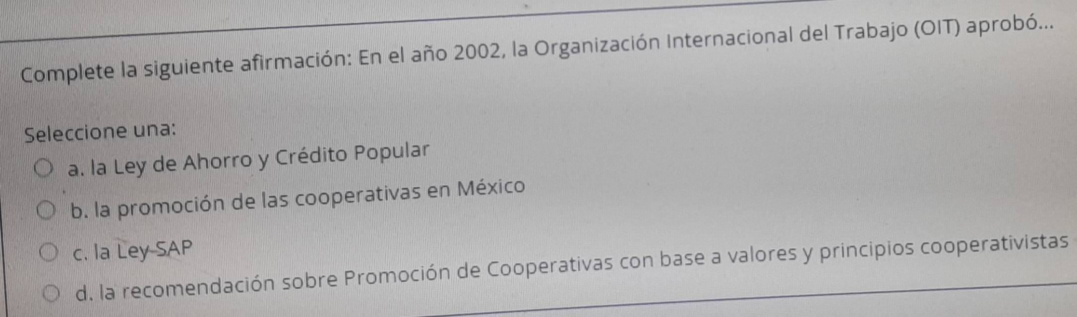 Complete la siguiente afirmación: En el año 2002, la Organización Internacional del Trabajo (OIT) aprobó...
Seleccione una:
a. la Ley de Ahorro y Crédito Popular
b. la promoción de las cooperativas en México
c. la Ley SAP
d. la recomendación sobre Promoción de Cooperativas con base a valores y principios cooperativistas