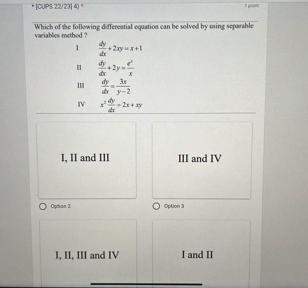 [CUPS 22/23] 4) * 1 point
Which of the following differential equation can be solved by using separable
variables method ?
 dy/dx +2xy=x+1
I  dy/dx +2y= e^x/x 
III  dy/dx = 3x/y-2 
IV x^2 dy/dx =2x+xy
I, II and III III and IV
Option 2 Option 3
I, II, III and IV I and II