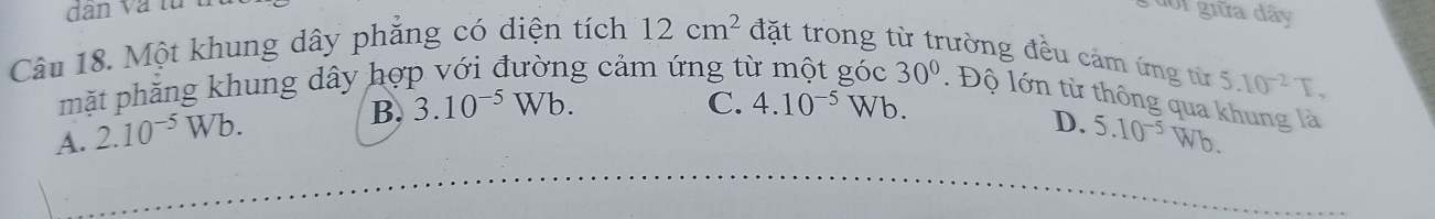 dân và từ
đoi giữa dây
Câu 18. Một khung dây phẳng có diện tích 12cm^2 đặt trong từ trường đều cảm ứng từ
5.10^(-2)T, 
mặt phăng khung dây hợp với đường cảm ứng từ một góc 30°. Độ lớn từ thông qua khung là
B. 3.10^(-5)Wb. C. 4.10^(-5)Wb.
D.
A. 2.10^(-5)Wb. 5.10^(-5)Wb.