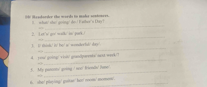 10/ Readorder the words to make sentences. 
_ 
1. what/ she/ going/ do / Father’s Day? 
=> 
_ 
2. Let’s/ go/ walk/ in/ park./ 
3. I/ think/ it/ be/ a/ wonderful/ day/. 
=7 
_ 
4. you/ going/ visit/ grandparents/ next week/? 
=> 
_ 
_ 
5. My parents/ going / see/ friends/ June/. 
6. she/ playing/ guitar/ her/ room/ moment/.