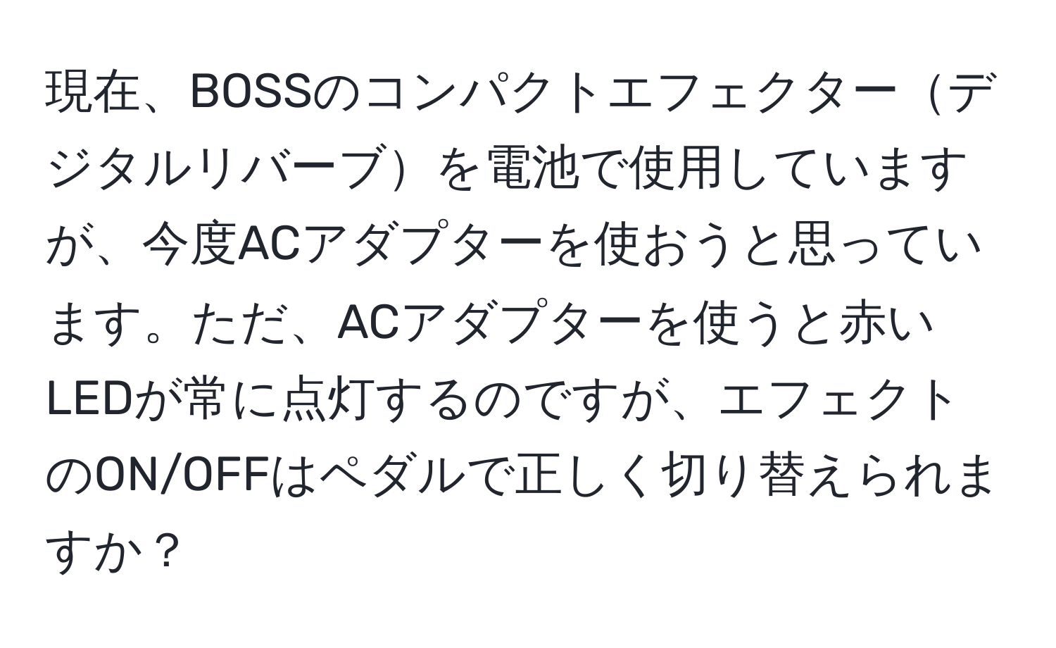 現在、BOSSのコンパクトエフェクターデジタルリバーブを電池で使用していますが、今度ACアダプターを使おうと思っています。ただ、ACアダプターを使うと赤いLEDが常に点灯するのですが、エフェクトのON/OFFはペダルで正しく切り替えられますか？