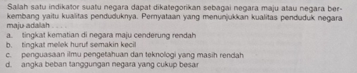 Salah satu indikator suatu negara dapat dikategorikan sebagai negara maju atau negara ber-
kembang yaitu kualitas penduduknya. Pernyataan yang menunjukkan kualitas penduduk negara
maju adalah
a. tingkat kematian di negara maju cenderung rendah
b. tingkat melek huruf semakin kecil
c. penguasaan ilmu pengetahuan dan teknologi yang masih rendah
d. angka beban tanggungan negara yang cukup besar