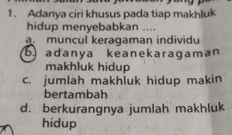 Adanya ciri khusus pada tiap makhluk
hidup menyebabkan ....
a. muncul keragaman individu
b) adanya keanekaragaman
makhluk hidup
c. jumlah makhluk hidup makin
bertambah
d. berkurangnya jumlah makhluk
hidup