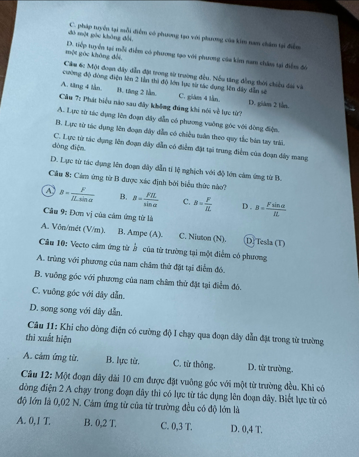 C. pháp tuyển tại mỗi điểm có phương tạo với phương của kim nam châm tại điểm
đó một gốc không đổi,
một góc không đổi,
D. tiếp tuyển tại mỗi điểm có phương tạo với phương của kim nam châm tại điểm đ6
Câu 6: Một đoạn dây dẫn đặt trong từ trường đều. Nếu tăng đồng thời chiều đài và
cường độ dòng điện lên 2 lần thì độ lớn lực từ tác dụng lên dây dẫn sẽ
A. tăng 4 lần. B. tăng 2 lần, C. giảm 4 lần. D. giám 2 lần.
Câu 7: Phát biểu nào sau đây không đúng khi nói về lực từ?
A. Lực từ tác dụng lên đoạn dây dẫn có phương vuông góc với dòng điện.
B. Lực từ tác dụng lên đoạn dây dẫn có chiều tuân theo quy tắc bản tay trái.
dòng điện.
C. Lực từ tác dụng lên đoạn dây dẫn có điểm đặt tại trung điểm của đoạn dây mang
D. Lực từ tác dụng lên đoạn dây dẫn tỉ lệ nghịch với độ lớn cảm ứng từ B.
Câu 8: Cảm ứng từ B được xác định bởi biểu thức nào?
A B= F/IL.sin alpha   B. B= FIL/sin alpha   C. B= F/IL  D. B= Fsin alpha /IL 
*  Câu 9: Đơn vị của cảm ứng từ là
A. Vôn/mét (V/m). B. Ampe (A). C. Niuton (N). D Tesla (T)
d'
Câu 10: Vecto cảm ứng từ Ả của từ trường tại một điểm có phương
A. trùng với phương của nam châm thử đặt tại điểm đó.
B. vuông góc với phương của nam châm thử đặt tại điểm đó.
C. vuông góc với dây dẫn.
D. song song với dây dẫn.
Câu 11: Khi cho dòng điện có cường độ I chạy qua đoạn dây dẫn đặt trong từ trường
thì xuất hiện
A. cảm ứng từ. B. lực từ. C. từ thông. D. từ trường.
Câu 12: Một đoạn dây dài 10 cm được đặt vuông góc với một từ trường đều. Khi có
đòng điện 2 A chạy trong đoạn dây thì có lực từ tác dụng lên đoạn dây. Biết lực từ có
độ lớn là 0,02 N. Cảm ứng từ của từ trường đều có độ lớn là
A. 0,1 T. B. 0,2 T. C. 0,3 T. D. 0,4 T.