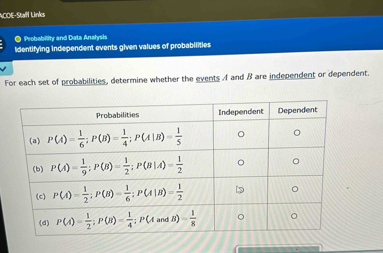 ACOE-Staff Links
) Probability and Data Analysis
Identifying independent events given values of probabilities
For each set of probabilities, determine whether the events A and β are independent or dependent.