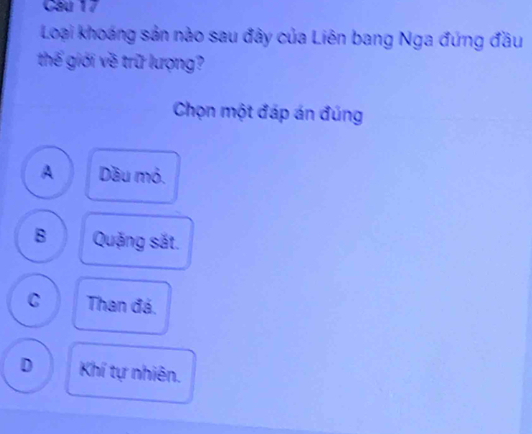 Cầu 17
Loại khoáng sản nào sau đây của Liên bang Nga đứng đầu
thế giới về trữ lượng?
Chọn một đáp án đúng
A Dầu mỏ.
B Quặng sắt.
C Than đá.
D Khí tự nhiên.