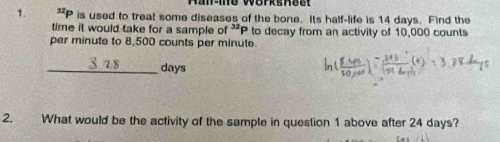 Hal-ine Worksheet 
1. ^32P is used to treat some diseases of the bone. Its half-life is 14 days. Find the 
time it would take for a sample of^(32)P to decay from an activity of 10,000 counts 
per minute to 8,500 counts per minute. 
_ days
2. What would be the activity of the sample in question 1 above after 24 days?