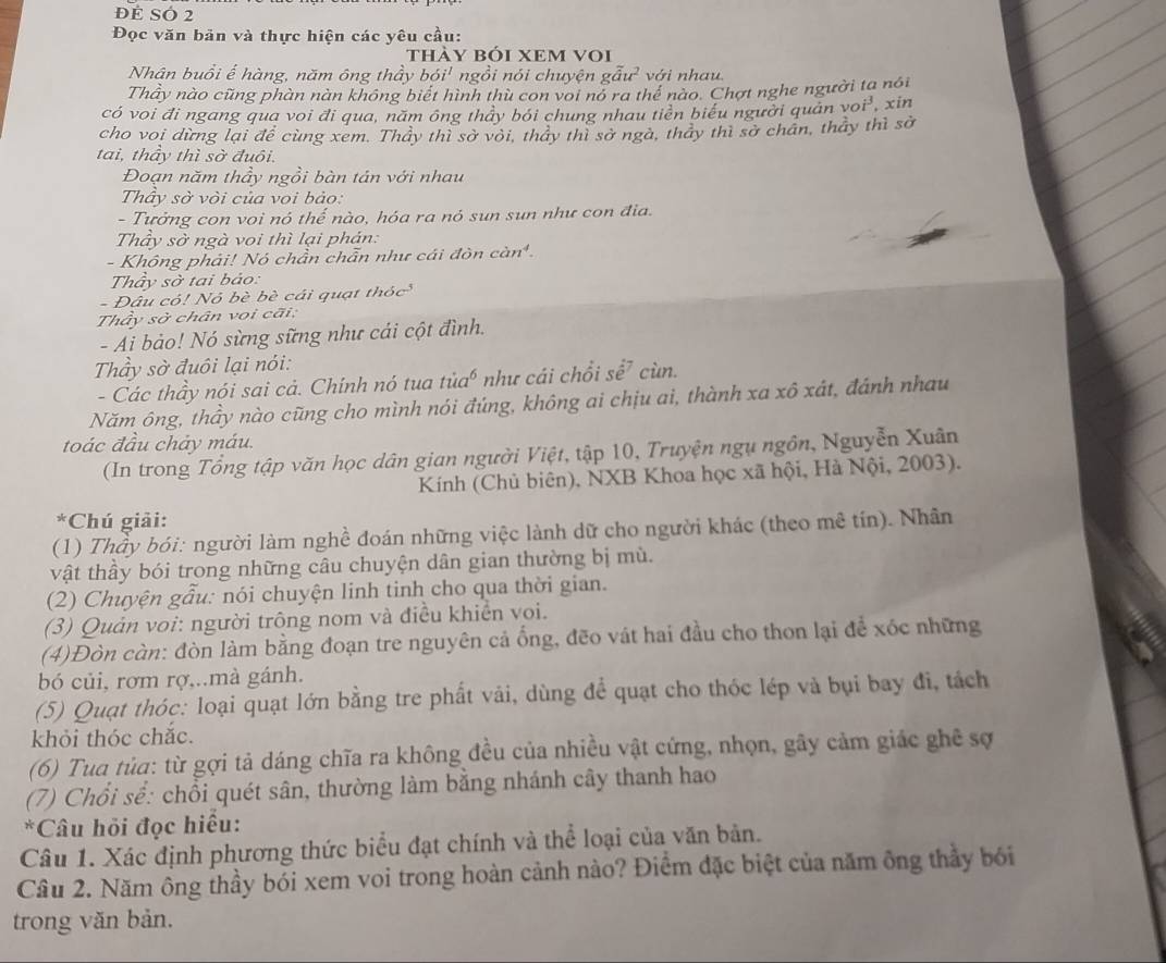 ĐE SÓ 2
Đọc văn bản và thực hiện các yêu cầu:
thày bóI XEM VOi
Nhân buổi ế hàng, năm ông thầy bdelta i^1 ngồi nói chuyện gwidehat au^2 với nhau
Thảy nào cũng phàn nàn không biết hình thù con voi nó ra thế nào. Chợt nghe người ta nói
có voi đi ngang qua voi đi qua, năm ông thầy bói chung nhau tiền biểu người quản vo i^3 xin
cho voi dừng lại đề cùng xem. Thảy thì sở vôi, tháy thì sở ngà, thảy thì sở chân, thảy thì sở
tai, thầy thì sờ đuôi.
Đoạn năm thầy ngồi bàn tán với nhau
Thầy sở vòi của voi bảo:
- Tưởng con voi nó thế nào, hóa ra nó sun sun như con địa.
Thầy sở ngà voi thì lại phán:
- Không phải! Nó chần chẵn như cái đòn cin^4.
Thầy sở tai bảo:
- Đâu có! Nó bè bè cái quạt  : /idc^3
Thây sở chân voi cãi:
- Ai bảo! Nó sừng sững như cái cột đình.
Thầy sở đuôi lại nói:
       
- Các thầy nói sai cả. Chính nó tua tủ , như cái chổi sể cùn.
Năm ông, thầy nào cũng cho mình nói đúng, không ai chịu ai, thành xa xô xát, đánh nhau
toác đầu chảy máu.
(In trong Tổng tập văn học dân gian người Việt, tập 10, Truyện ngụ ngồn, Nguyễn Xuân
Kính (Chủ biên), NXB Khoa học xã hội, Hà Nội, 2003).
*Chú giải:
(1) Thầy bói: người làm nghề đoán những việc lành dữ cho người khác (theo mê tín). Nhân
vật thầy bói trong những câu chuyện dân gian thường bị mù.
(2) Chuyện gẫu: nói chuyện linh tinh cho qua thời gian.
(3) Quản voi: người trông nom và điều khiển voi.
(4)Đòn còn: đòn làm bằng đoạn tre nguyên cả ống, đẽo vát hai đầu cho thon lại để xóc những
bó củi, rơm rợ,..mà gánh.
(5) Quạt thóc: loại quạt lớn bằng tre phất vải, dùng để quạt cho thóc lép và bụi bay đi, tách
khỏi thóc chắc.
(6) Tua tủa: từ gợi tả dáng chĩa ra không đều của nhiều vật cứng, nhọn, gây cảm giác ghê sợ
(7) Chổi sể: chổi quét sân, thường làm bằng nhánh cây thanh hao
*Câu hỏi đọc hiều:
Câu 1. Xác định phương thức biểu đạt chính và thể loại của văn bản.
Cầu 2. Năm ông thầy bởi xem voi trong hoàn cảnh nào? Điểm đặc biệt của năm ông thầy bói
trong văn bản.