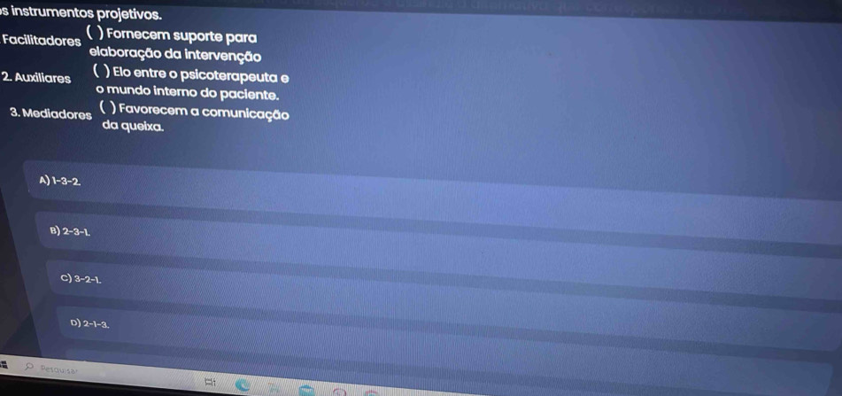 instrumentos projetivos.
Facilitadores ) Fornecem suporte para
elaboração da intervenção
a ) Elo entre o psicoterapeuta e
2. Auxiliares o mundo interno do paciente.
3. Mediadores ) Favorecem a comunicação
da queixa.
A) 1-3-2
B) 2-3-1
a 3-2-1
D) 2 -1 -3.
Pesqusa