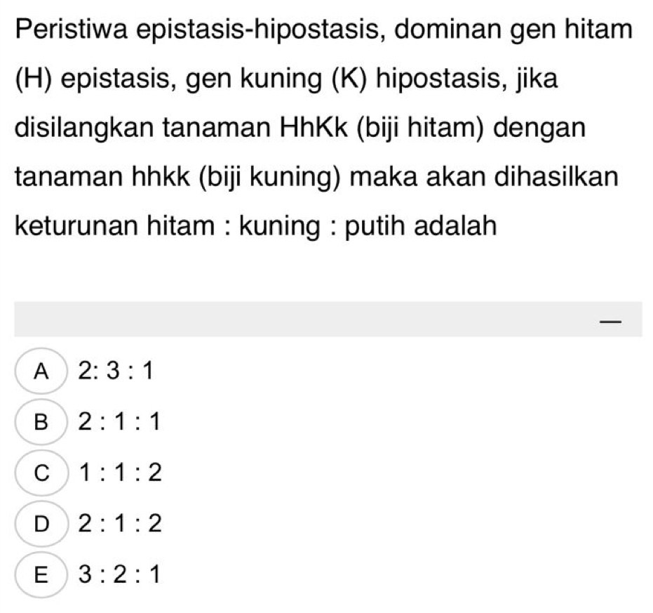 Peristiwa epistasis-hipostasis, dominan gen hitam
(H) epistasis, gen kuning (K) hipostasis, jika
disilangkan tanaman HhKk (biji hitam) dengan
tanaman hhkk (biji kuning) maka akan dihasilkan
keturunan hitam : kuning : putih adalah
—
A 2:3:1
B 2:1:1
C 1:1:2
D 2:1:2
E 3:2:1