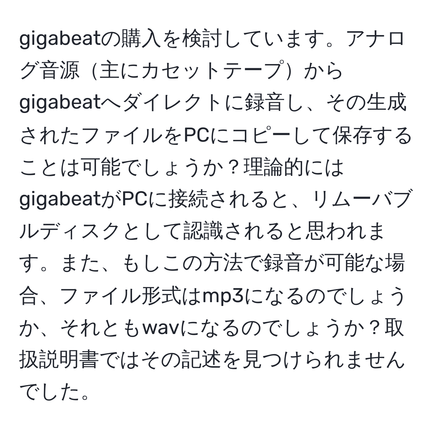 gigabeatの購入を検討しています。アナログ音源主にカセットテープからgigabeatへダイレクトに録音し、その生成されたファイルをPCにコピーして保存することは可能でしょうか？理論的にはgigabeatがPCに接続されると、リムーバブルディスクとして認識されると思われます。また、もしこの方法で録音が可能な場合、ファイル形式はmp3になるのでしょうか、それともwavになるのでしょうか？取扱説明書ではその記述を見つけられませんでした。