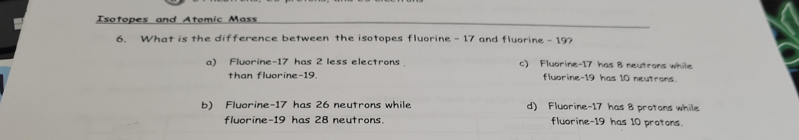 Isotopes and Atomic Mass
6. What is the difference between the isotopes fluorine - 17 and fluorine - 19?
a) Fluorine- 17 has 2 less electrons c) Fluorine- 17 has 8 neutrons while
than fluorine- 19. fluorine- 19 has 10 neutrons.
b) Fluorine- 17 has 26 neutrons while d) Fluorine- 17 has 8 protons while
fluorine- 19 has 28 neutrons. fluorine- 19 has 10 protons.