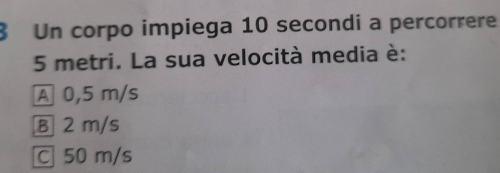 Un corpo impiega 10 secondi a percorrere
5 metri. La sua velocità media è:
A 0,5 m/s
B 2 m/s
C 50 m/s