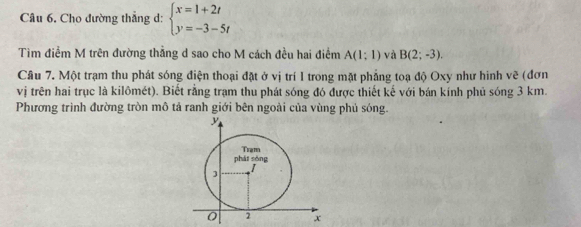 Cho đường thẳng d: beginarrayl x=1+2t y=-3-5tendarray.
Tìm điểm M trên đường thẳng d sao cho M cách đều hai điểm A(1;1) và B(2;-3). 
Câu 7. Một trạm thu phát sóng điện thoại đặt ở vị trí I trong mặt phẳng toạ độ Oxy như hình vẽ (đơn 
vị trên hai trục là kilômét). Biết rằng trạm thu phát sóng đó được thiết kế với bán kính phủ sóng 3 km. 
Phương trình đường tròn mô tả ranh giới bên ngoài của vùng phủ sóng.