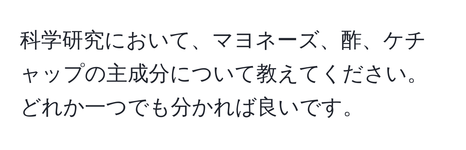 科学研究において、マヨネーズ、酢、ケチャップの主成分について教えてください。どれか一つでも分かれば良いです。