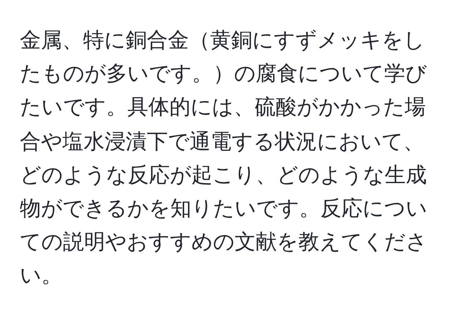 金属、特に銅合金黄銅にすずメッキをしたものが多いです。の腐食について学びたいです。具体的には、硫酸がかかった場合や塩水浸漬下で通電する状況において、どのような反応が起こり、どのような生成物ができるかを知りたいです。反応についての説明やおすすめの文献を教えてください。