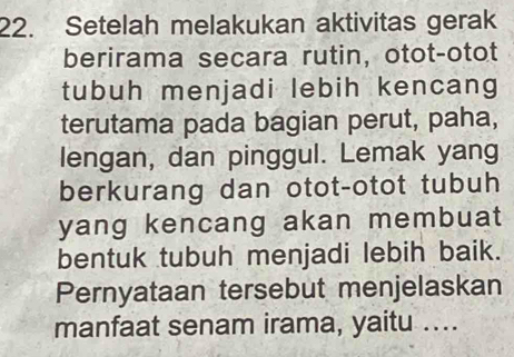 Setelah melakukan aktivitas gerak 
berirama secara rutin, otot-otot 
tubuh menjadi lebih kencang 
terutama pada bagian perut, paha, 
lengan, dan pinggul. Lemak yang 
berkurang dan otot-otot tubuh 
yang kencang akan membuat 
bentuk tubuh menjadi lebih baik. 
Pernyataan tersebut menjelaskan 
manfaat senam irama, yaitu …...