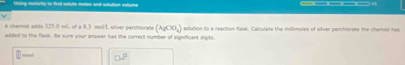 Uhing molarity to find solute moles and solution volume _____ 
A chemist adds 325.0 mL of a 8.3 mol/L silver perchlorate (AgClO_4) solution to a reaction flask. Calculate the millimoles of silver perchiorate the chemist has 
added to the flask. Be sure your answer has the correct number of significant digits. 
mmol 
□ ∈fty^(□)