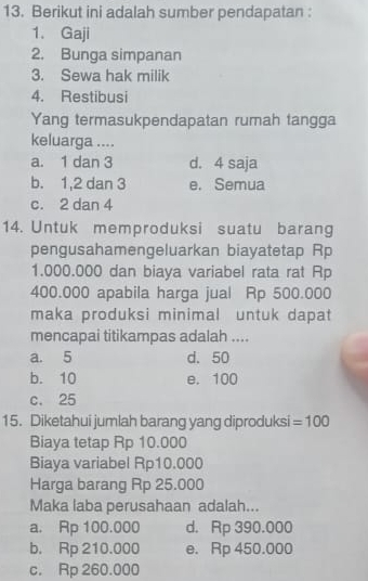 Berikut ini adalah sumber pendapatan :
1. Gaji
2. Bunga simpanan
3. Sewa hak milik
4. Restibusi
Yang termasukpendapatan rumah tangga
keluarga ....
a. 1 dan 3 d. 4 saja
b. 1, 2 dan 3 e. Semua
c. 2 dan 4
14. Untuk memproduksi suatu barang
pengusahamengeluarkan biayatetap Rp
1.000.000 dan biaya variabel rata rat Rp
400.000 apabila harga jual Rp 500.000
maka produksi minimal untuk dapat
mencapai titikampas adalah ....
a. 5 d. 50
b. 10 e. 100
c. 25
15. Diketahui jumlah barang yang diproduksi =100
Biaya tetap Rp 10.000
Biaya variabel Rp10.000
Harga barang Rp 25.000
Maka laba perusahaan adalah...
a. Rp 100.000 d. Rp 390.000
b. Rp 210.000 e. Rp 450.000
c. Rp 260.000