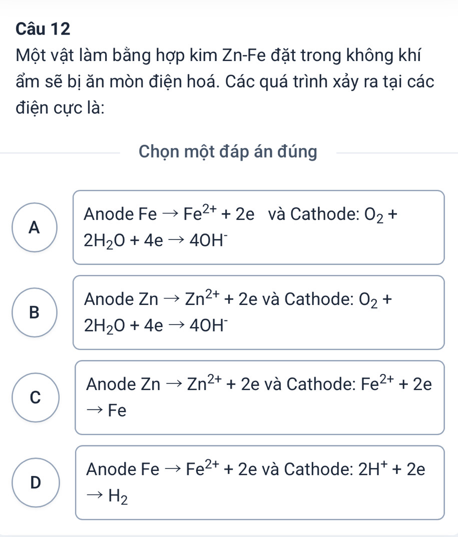 Một vật làm bằng hợp kim Zn-Fe đặt trong không khí
ẩm sẽ bị ăn mòn điện hoá. Các quá trình xảy ra tại các
điện cực là:
Chọn một đáp án đúng
Anode Feto Fe^(2+)+2e và Cathode: O_2 - -
A
2H_2O+4eto 4OH^-
Anode Znto Zn^(2+)+2e và Cathode: O_2+
B
2H_2O+4eto 4OH^-
Anode Znto Zn^(2+)+2e và Cathode: Fe^(2+)+2e
C
Fe
Anode Feto Fe^(2+)+2e và Cathode: 2H^++2e
D
to H_2